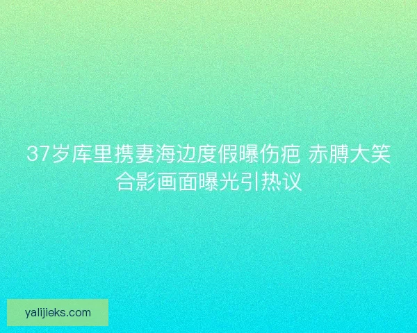 37岁库里携妻海边度假曝伤疤 赤膊大笑合影画面曝光引热议