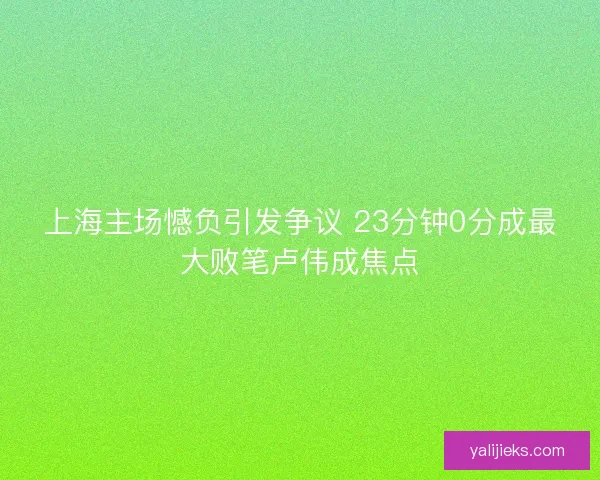 上海主场憾负引发争议 23分钟0分成最大败笔卢伟成焦点