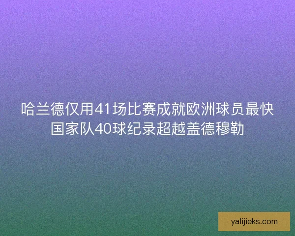 哈兰德仅用41场比赛成就欧洲球员最快国家队40球纪录超越盖德穆勒 哈兰德仅用41场比赛成就欧洲球员最快国家队40球纪录超越盖德穆勒