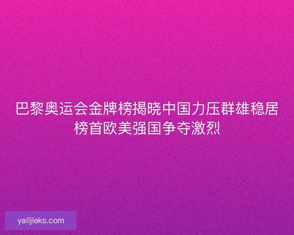 巴黎奥运会金牌榜揭晓中国力压群雄稳居榜首欧美强国争夺激烈 巴黎奥运会金牌榜揭晓中国力压群雄稳居榜首欧美强国争夺激烈