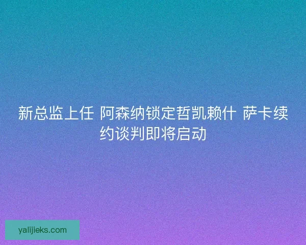 新总监上任 阿森纳锁定哲凯赖什 萨卡续约谈判即将启动