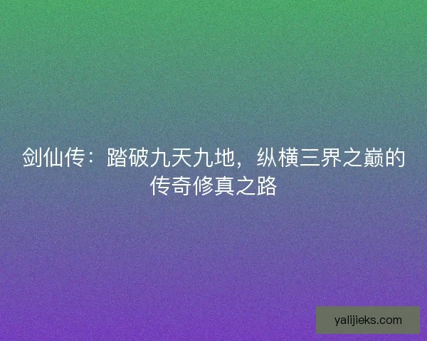 剑仙传：踏破九天九地，纵横三界之巅的传奇修真之路