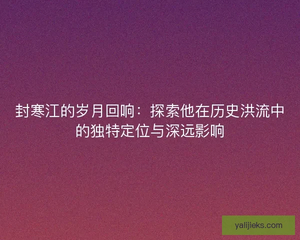 封寒江的岁月回响：探索他在历史洪流中的独特定位与深远影响