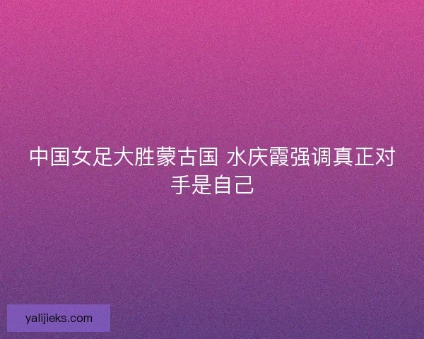 中国女足大胜蒙古国 水庆霞强调真正对手是自己