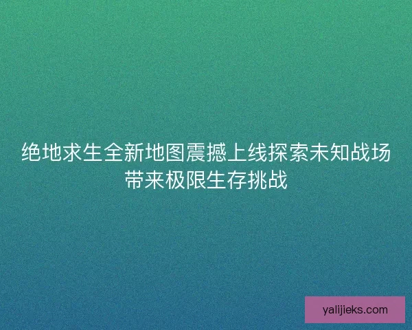 绝地求生全新地图震撼上线探索未知战场带来极限生存挑战