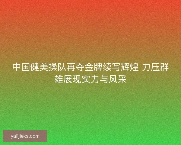 中国健美操队再夺金牌续写辉煌 力压群雄展现实力与风采 中国健美操队再夺金牌续写辉煌 力压群雄展现实力与风采