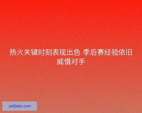 热火关键时刻表现出色 季后赛经验依旧威慑对手 热火关键时刻表现出色 季后赛经验依旧威慑对手