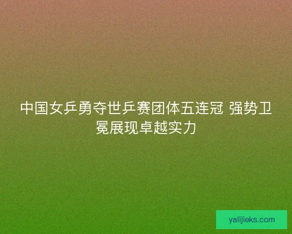 中国女乒勇夺世乒赛团体五连冠 强势卫冕展现卓越实力