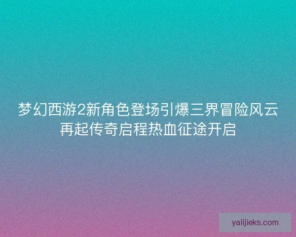 梦幻西游2新角色登场引爆三界冒险风云再起传奇启程热血征途开启