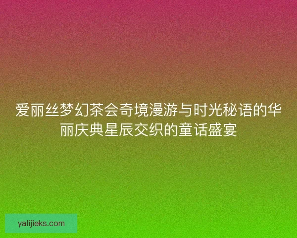 爱丽丝梦幻茶会奇境漫游与时光秘语的华丽庆典星辰交织的童话盛宴