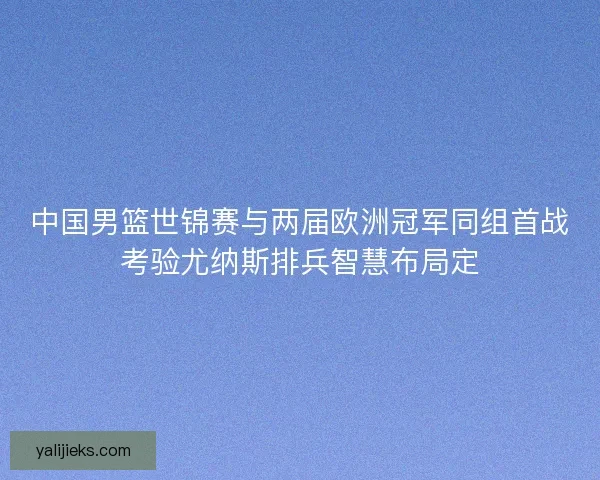 中国男篮世锦赛与两届欧洲冠军同组首战考验尤纳斯排兵智慧布局定