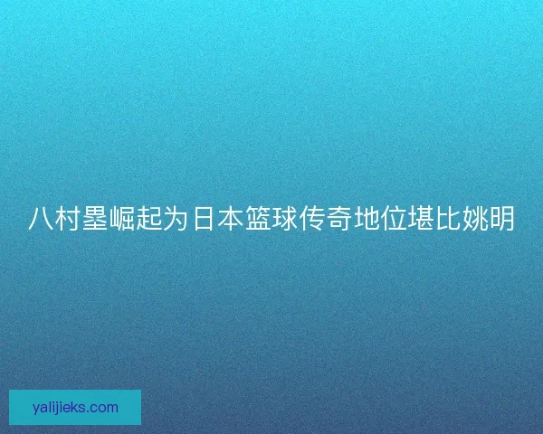八村塁崛起为日本篮球传奇地位堪比姚明 八村塁崛起为日本篮球传奇地位堪比姚明