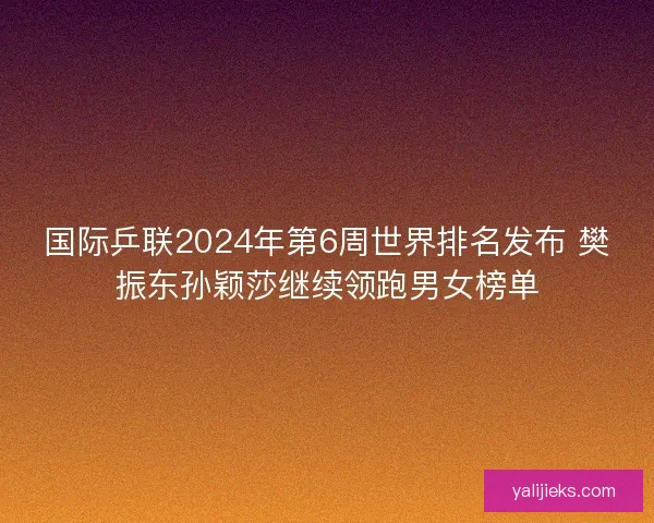 国际乒联2024年第6周世界排名发布 樊振东孙颖莎继续领跑男女榜单 国际乒联2024年第6周世界排名发布 樊振东孙颖莎继续领跑男女榜单