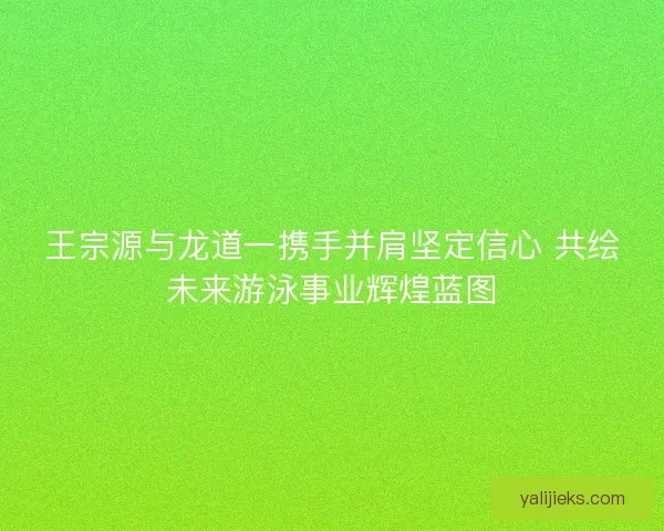 王宗源与龙道一携手并肩坚定信心 共绘未来游泳事业辉煌蓝图