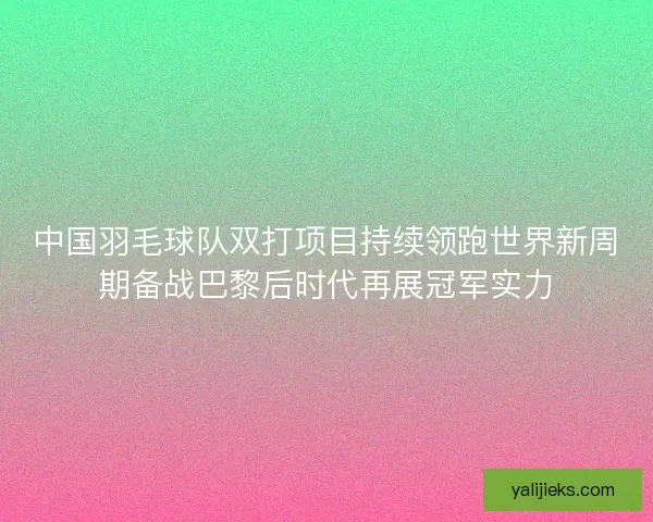 中国羽毛球队双打项目持续领跑世界新周期备战巴黎后时代再展冠军实力