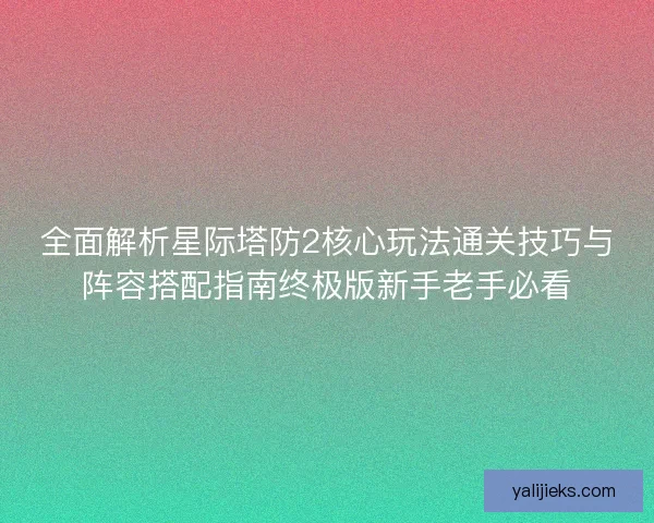 全面解析星际塔防2核心玩法通关技巧与阵容搭配指南终极版新手老手必看